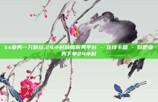 ks业务一万粉丝,24小时自助服务平台 - 在线卡盟 - 贴吧业务下单24小时