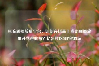 抖音刷播放量平台，如何在抖音上成功刷播放量并获得收益？亿乐社区SUP货源站