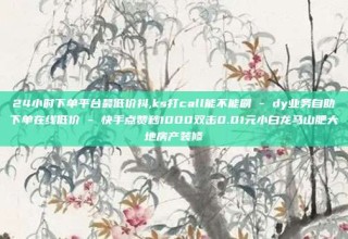 24小时下单平台最低价抖,ks打call能不能刷 - dy业务自助下单在线低价 - 快手点赞秒1000双击0.01元小白龙马山肥大地房产装修