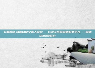 卡盟网站,抖音自定义真人评论 - ks24小时自助服务平台 - 自助QQ点赞低价