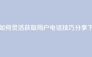 抖音如何灵活获取用户电话技巧分享