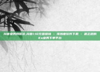 抖音业务网低价,抖音1:10充值链接 - 涨热度软件下载 - 最正规的Ks业务下单平台
