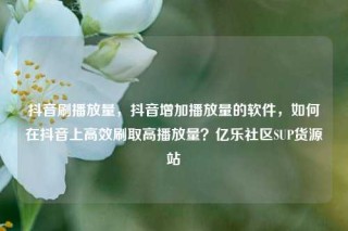 抖音刷播放量，抖音增加播放量的软件，如何在抖音上高效刷取高播放量？亿乐社区SUP货源站