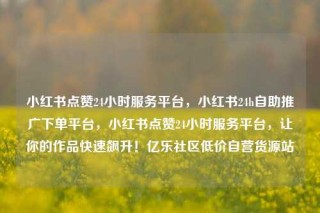 小红书点赞24小时服务平台，小红书24h自助推广下单平台，小红书点赞24小时服务平台，让你的作品快速飙升！亿乐社区低价自营货源站