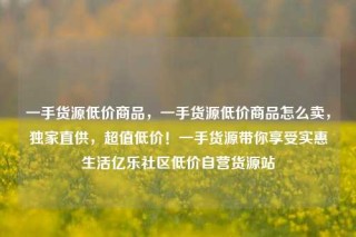 一手货源低价商品，一手货源低价商品怎么卖，独家直供，超值低价！一手货源带你享受实惠生活亿乐社区低价自营货源站