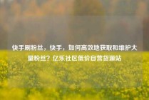 快手刷粉丝，快手，如何高效地获取和维护大量粉丝？亿乐社区低价自营货源站