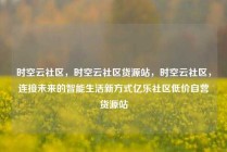 时空云社区，时空云社区货源站，时空云社区，连接未来的智能生活新方式亿乐社区低价自营货源站