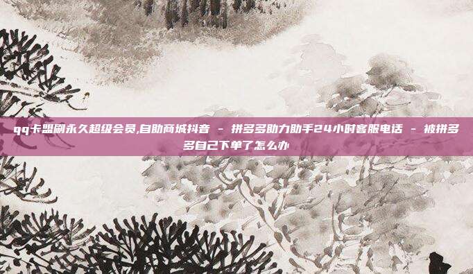 qq卡盟刷永久超级会员,自助商城抖音 - 拼多多助力助手24小时客服电话 被拼多多自己下单了怎么办  第1张