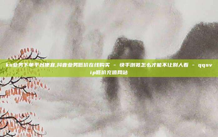 ks业务下单平台便宜,抖音业务低价在线购买 - 快手浏览怎么才能不让别人看 qqsvip低价充值网站  第1张