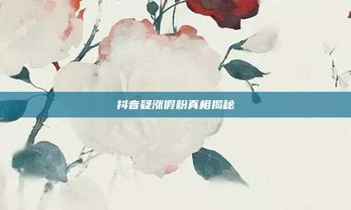 抖音疑涨假粉真相揭秘  第1张