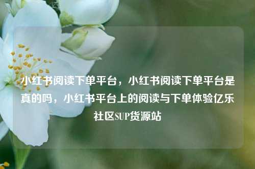 小红书阅读下单平台	，小红书阅读下单平台是真的吗，小红书平台上的阅读与下单体验亿乐社区SUP货源站  第1张
