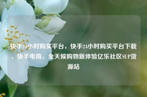 快手24小时购买平台	，快手24小时购买平台下载，快手电商，全天候购物新体验亿乐社区SUP货源站  第1张