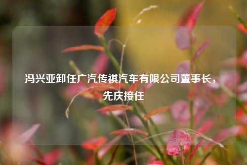 冯兴亚卸任广汽传祺汽车有限公司董事长，閤先庆接任  第1张