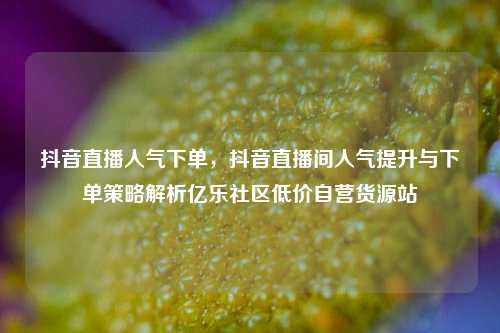 抖音直播人气下单，抖音直播间人气提升与下单策略解析亿乐社区低价自营货源站  第1张