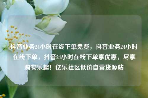 抖音业务24小时在线下单免费，抖音业务24小时在线下单	，抖音24小时在线下单享优惠，尽享购物乐趣！亿乐社区低价自营货源站  第1张