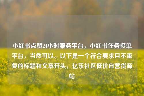 小红书点赞24小时服务平台	，小红书任务接单平台，当然可以。以下是一个符合要求且不重复的标题和文章开头，亿乐社区低价自营货源站  第1张