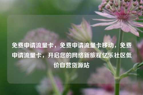 免费申请流量卡，免费申请流量卡移动，免费申请流量卡，开启您的网络新旅程亿乐社区低价自营货源站  第1张
