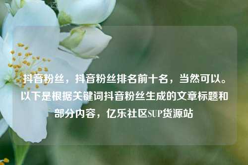 抖音粉丝，抖音粉丝排名前十名，当然可以。以下是根据关键词抖音粉丝生成的文章标题和部分内容，亿乐社区SUP货源站  第1张
