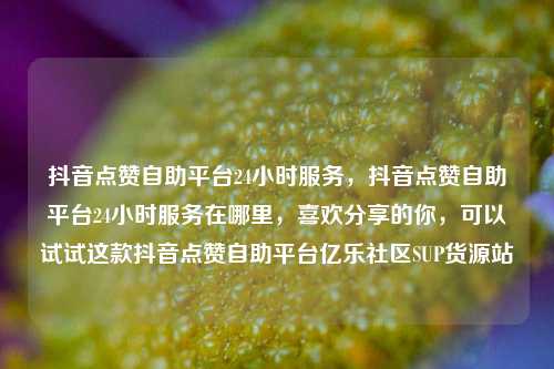 抖音点赞自助平台24小时服务，抖音点赞自助平台24小时服务在哪里，喜欢分享的你	，可以试试这款抖音点赞自助平台亿乐社区SUP货源站  第1张