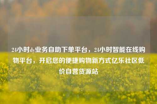 24小时dy业务自助下单平台，24小时智能在线购物平台，开启您的便捷购物新方式亿乐社区低价自营货源站  第1张