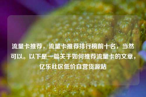 流量卡推荐	，流量卡推荐排行榜前十名，当然可以	。以下是一篇关于如何推荐流量卡的文章，亿乐社区低价自营货源站  第1张