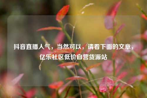 抖音直播人气，当然可以，请看下面的文章，亿乐社区低价自营货源站  第1张