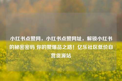 小红书点赞网,小红书点赞网址
,解锁小红书的秘密密码 你的赞爆品之路!亿乐社区低价自营货源站 第1张 小红书点赞网
,小红书点赞网址,解锁小红书的秘密密码 你的赞爆品之路!亿乐社区低价自营货源站 第1张