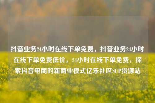 抖音业务24小时在线下单免费	，抖音业务24小时在线下单免费低价，24小时在线下单免费，探索抖音电商的新商业模式亿乐社区SUP货源站  第1张