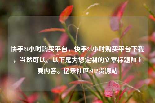 快手24小时购买平台	，快手24小时购买平台下载，当然可以。以下是为您定制的文章标题和主要内容	。亿乐社区SUP货源站  第1张