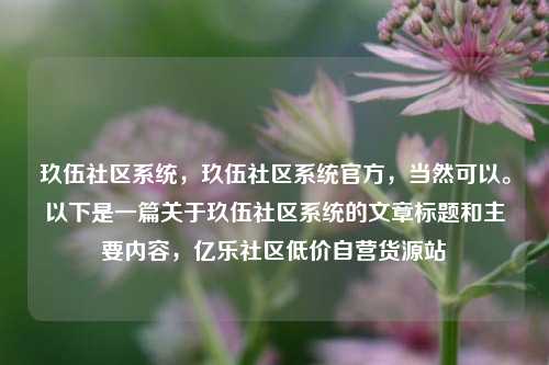 玖伍社区系统	，玖伍社区系统官方，当然可以。以下是一篇关于玖伍社区系统的文章标题和主要内容，亿乐社区低价自营货源站  第1张