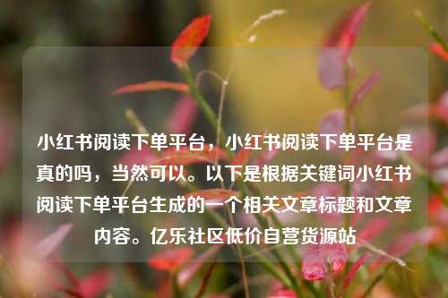 小红书阅读下单平台，小红书阅读下单平台是真的吗	，当然可以	。以下是根据关键词小红书阅读下单平台生成的一个相关文章标题和文章内容。亿乐社区低价自营货源站  第1张