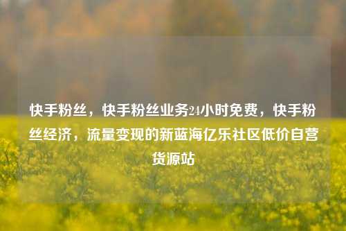 快手粉丝，快手粉丝业务24小时免费	，快手粉丝经济，流量变现的新蓝海亿乐社区低价自营货源站  第1张