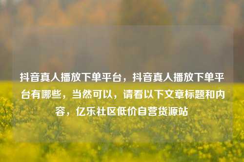 抖音真人播放下单平台，抖音真人播放下单平台有哪些	，当然可以，请看以下文章标题和内容，亿乐社区低价自营货源站  第1张