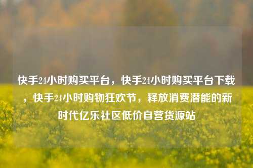 快手24小时购买平台，快手24小时购买平台下载	，快手24小时购物狂欢节，释放消费潜能的新时代亿乐社区低价自营货源站  第1张