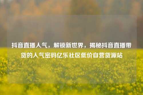 抖音直播人气，解锁新世界，揭秘抖音直播带货的人气密码亿乐社区低价自营货源站  第1张