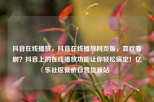 抖音在线播放	，抖音在线播放网页版，喜欢看剧？抖音上的在线播放功能让你轻松搞定！亿乐社区低价自营货源站  第1张
