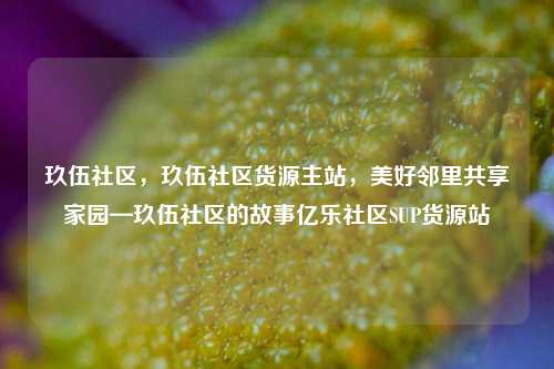 玖伍社区，玖伍社区货源主站，美好邻里共享家园—玖伍社区的故事亿乐社区SUP货源站  第1张