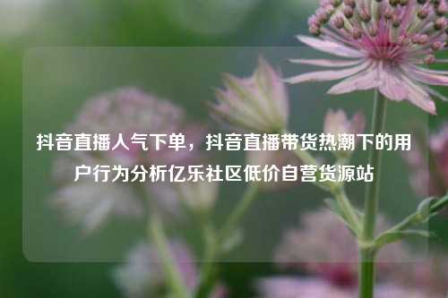 抖音直播人气下单	，抖音直播带货热潮下的用户行为分析亿乐社区低价自营货源站  第1张