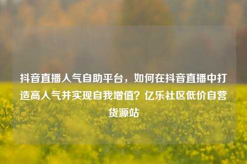 抖音直播人气自助平台，如何在抖音直播中打造高人气并实现自我增值？亿乐社区低价自营货源站  第1张