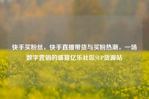 快手买粉丝，快手直播带货与买粉热潮，一场数字营销的盛宴亿乐社区SUP货源站  第1张