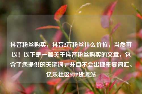 抖音粉丝购买，抖音2万粉丝什么价位	，当然可以！以下是一篇关于抖音粉丝购买的文章，包含了您提供的关键词，并且不会出现重复词汇。亿乐社区SUP货源站  第1张