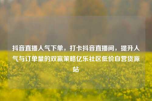 抖音直播人气下单	，打卡抖音直播间，提升人气与订单量的双赢策略亿乐社区低价自营货源站  第1张