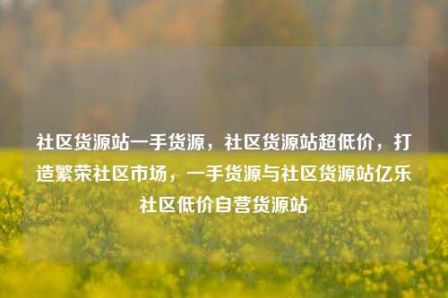 社区货源站一手货源，社区货源站超低价，打造繁荣社区市场	，一手货源与社区货源站亿乐社区低价自营货源站  第1张